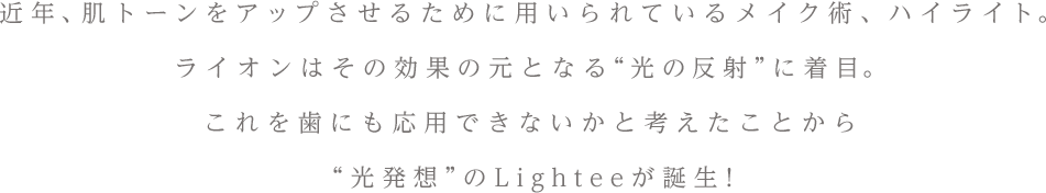 近年、肌トーンをアップさせるために用いられるメイク術ハイライト。ライオンはその効果の元となる“光の反射”に着目。これを歯にも応用できないかと考えたことから“光発想”のLighteeが誕生！